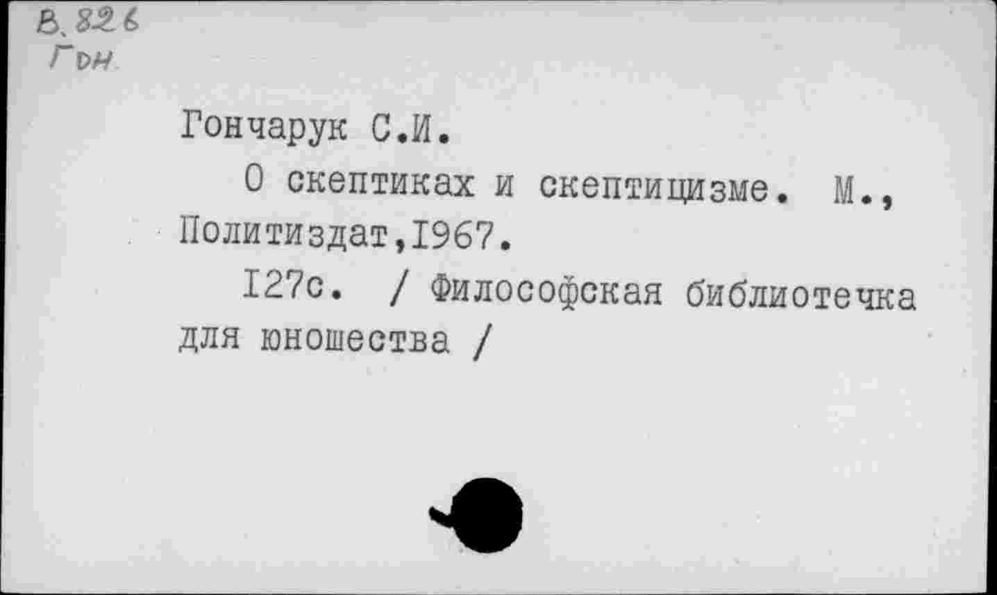 ﻿Гм
Гончарук С.И.
О скептиках и скептицизме. М., Политиздат,1967.
127с. / Философская библиотечка для юношества /